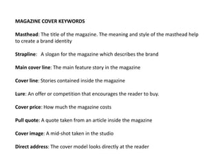 MAGAZINE COVER KEYWORDS
Masthead: The title of the magazine. The meaning and style of the masthead help
to create a brand identity
Strapline: A slogan for the magazine which describes the brand
Main cover line: The main feature story in the magazine
Cover line: Stories contained inside the magazine
Lure: An offer or competition that encourages the reader to buy.
Cover price: How much the magazine costs
Pull quote: A quote taken from an article inside the magazine
Cover image: A mid-shot taken in the studio
Direct address: The cover model looks directly at the reader
 