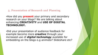 5. Presentation of Research and Planning
•How did you present your primary and secondary
research on your blogs? We are talking about
enhancing CREATIVITY and USE OF DIGITAL
TECHNOLOGY.
•Did your presentation of audience feedback for
example become more creative through your
increased use of digital technology available for
embedding on the blogs e.g animoto? Slideshare etc?
 