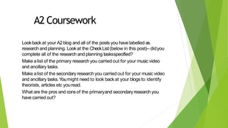 A2 Coursework
Lookback at your A2blog and all of the posts you have labelled as
research and planning. Lookat the CheckList (below in this post)– didyou
complete all of the research and planning tasksspecified?
Make a list of the primary research you carried out for your music video
and ancillary tasks.
Make a list of the secondary research you carried out for your music video
and ancillary tasks.Youmight need to look backat your blogs to identify
theorists, articles etc youread.
What are the pros and consof the primaryand secondary research you
have carried out?
 