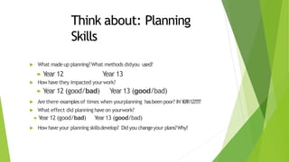 Think about: Planning
Skills
 What made up planning? What methods didyou used?
 Year 12 Year 13
 How have they impacted yourwork?
 Year 12 (good/bad) Year 13 (good/bad)
 Are there examplesof times when yourplanning hasbeen poor? INYEAR12?????
 What effect did planning have on yourwork?
 Year 12 (good/bad) Year13 (good/bad)
 How have your planning skillsdevelop? Didyou changeyour plans?Why?
 
