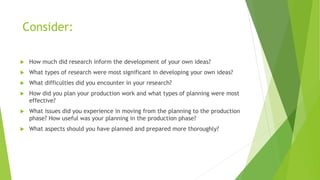 Consider:
 How much did research inform the development of your own ideas?
 What types of research were most significant in developing your own ideas?
 What difficulties did you encounter in your research?
 How did you plan your production work and what types of planning were most
effective?
 What issues did you experience in moving from the planning to the production
phase? How useful was your planning in the production phase?
 What aspects should you have planned and prepared more thoroughly?
 