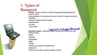 Primary – Primary research is material uniquely gathered/generated by
you/your group:
•textual analysisof similar genres through internet/TV/magazines/student
exemplars
•audience feedback (staff andpeers)
•Questionnaires
•vox pops,
•opinion polls
Secondary research - Secondary research is where you’ve read and used
existing writing:
•Books
•Websites
•Newspapers
•Blogs
•Articles
•Theories e.g. Goodwin, PostModernisn
•Classnotes
•Viewing music videos, websites, digipack,adverts.
1. Types of
Research
 