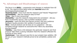 •2. Advantages and Disadvantages of sources
The focus is on SKILL – progression and changes in methods from AS
to A2. You need to think about what you learned about the
advantages/disadvantages of:
•Expense/Cost – how much did the research cost? Books? Magazines?
•Accessibility – Was the research easy to find?
•Time – Was it time consuming?
•Reliability – was the research measured to be consistent – did you
find a trustworthy source, was it another student’s work?
•Accuracy – were the facts and figures correct? Did your audience
feedback results provide a fair sample of overall opinions?
•Bias – textual analysis can be bias as it is subjective – did you
complete enough research to overcome this? Were any secondary
sources biased?
•Validity – was there a link between the particular research and final
product? Was there a strong indication that this research affected the
outcome of your work?
•Usefulness – how relevant was this to your project (see validity). OR
did any of your research methods prove to be completely useless and
why?
 