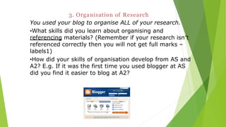 3. Organisation of Research
You used your blog to organise ALL of your research.
•What skills did you learn about organising and
referencing materials? (Remember if your research isn’t
referenced correctly then you will not get full marks –
labels1)
•How did your skills of organisation develop from AS and
A2? E.g. If it was the first time you used blogger at AS
did you find it easier to blog at A2?
 