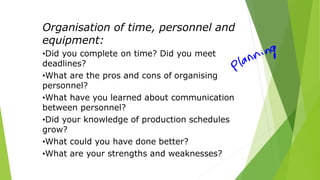 Organisation of time, personnel and
equipment:
•Did you complete on time? Did you meet
deadlines?
•What are the pros and cons of organising
personnel?
•What have you learned about communication
between personnel?
•Did your knowledge of production schedules
grow?
•What could you have done better?
•What are your strengths and weaknesses?
 