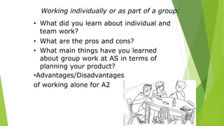 Working individually or as part of a group:
• What did you learn about individual and
team work?
• What are the pros and cons?
• What main things have you learned
about group work at AS in terms of
planning your product?
•Advantages/Disadvantages
of working alone for A2
 