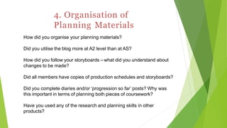 4. Organisation of
Planning Materials
How did you organise your planning materials?
Did you utilise the blog more at A2 level than at AS?
How did you follow your storyboards – what did you understand about
changes to be made?
Did all members have copies of production schedules and storyboards?
Did you complete diaries and/or ‘progression so far’ posts? Why was
this important in terms of planning both pieces of coursework?
Have you used any of the research and planning skills in other
products?
 