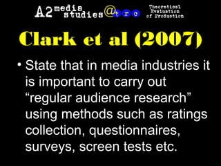 Clark et al (2007)
• State that in media industries it
is important to carry out
“regular audience research”
using methods such as ratings
collection, questionnaires,
surveys, screen tests etc.
 