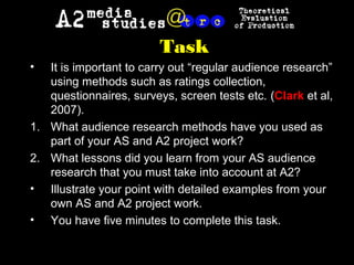 Task
• It is important to carry out “regular audience research”
using methods such as ratings collection,
questionnaires, surveys, screen tests etc. (Clark et al,
2007).
1. What audience research methods have you used as
part of your AS and A2 project work?
2. What lessons did you learn from your AS audience
research that you must take into account at A2?
• Illustrate your point with detailed examples from your
own AS and A2 project work.
• You have five minutes to complete this task.
 
