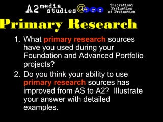 1. What primary research sources
have you used during your
Foundation and Advanced Portfolio
projects?
2. Do you think your ability to use
primary research sources has
improved from AS to A2? Illustrate
your answer with detailed
examples.
Primary Research
 