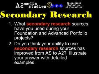 1. What secondary research sources
have you used during your
Foundation and Advanced Portfolio
projects?
2. Do you think your ability to use
secondary research sources has
improved from AS to A2? Illustrate
your answer with detailed
examples.
Secondary Research
 