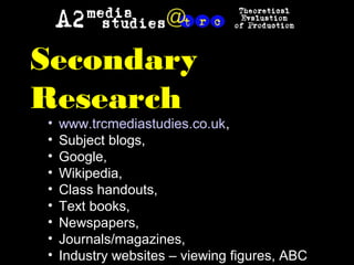 Secondary
Research
• www.trcmediastudies.co.uk,
• Subject blogs,
• Google,
• Wikipedia,
• Class handouts,
• Text books,
• Newspapers,
• Journals/magazines,
• Industry websites – viewing figures, ABC
 