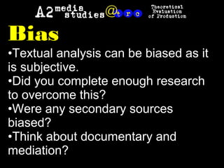 Bias
•Textual analysis can be biased as it
is subjective.
•Did you complete enough research
to overcome this?
•Were any secondary sources
biased?
•Think about documentary and
mediation?
 