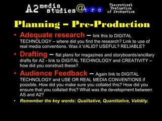 Planning – Pre-Production
• Adequate research – link this to DIGITAL
TECHNOLOGY – where did you find the research? Link to use of
real media conventions. Was it VALID? USEFUL? RELIABLE?
• Drafting – flat plans for magazines and storyboards/ancillary
drafts for A2 - link to DIGITAL TECHNOLOGY and CREATIVITY –
how did you construct these?
• Audience Feedback – Again link to DIGITAL
TECHNOLOGY and USE OR REAL MEDIA CONVENTIONS if
possible. How did you make sure you collated this? How did you
ensure that you collated this? What was the development between
AS and A2?
• Remember the key words: Qualitative, Quantitative, Validity.
 