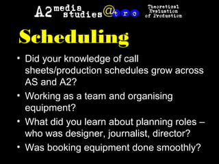 Scheduling
• Did your knowledge of call
sheets/production schedules grow across
AS and A2?
• Working as a team and organising
equipment?
• What did you learn about planning roles –
who was designer, journalist, director?
• Was booking equipment done smoothly?
 