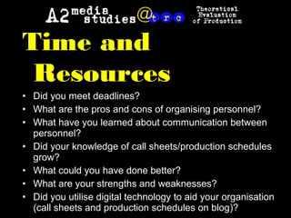 Time and
Resources
• Did you meet deadlines?
• What are the pros and cons of organising personnel?
• What have you learned about communication between
personnel?
• Did your knowledge of call sheets/production schedules
grow?
• What could you have done better?
• What are your strengths and weaknesses?
• Did you utilise digital technology to aid your organisation
(call sheets and production schedules on blog)?
 