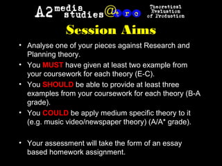 • Analyse one of your pieces against Research and
Planning theory.
• You MUST have given at least two example from
your coursework for each theory (E-C).
• You SHOULD be able to provide at least three
examples from your coursework for each theory (B-A
grade).
• You COULD be apply medium specific theory to it
(e.g. music video/newspaper theory) (A/A* grade).
• Your assessment will take the form of an essay
based homework assignment.
Session Aims
 