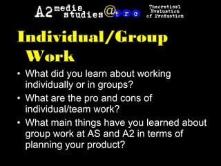 Individual/Group
Work
• What did you learn about working
individually or in groups?
• What are the pro and cons of
individual/team work?
• What main things have you learned about
group work at AS and A2 in terms of
planning your product?
 