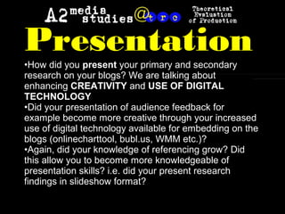 Presentation•How did you present your primary and secondary
research on your blogs? We are talking about
enhancing CREATIVITY and USE OF DIGITAL
TECHNOLOGY
•Did your presentation of audience feedback for
example become more creative through your increased
use of digital technology available for embedding on the
blogs (onlinecharttool, bubl.us, WMM etc.)?
•Again, did your knowledge of referencing grow? Did
this allow you to become more knowledgeable of
presentation skills? i.e. did your present research
findings in slideshow format?
 
