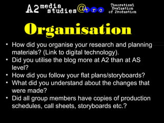 • How did you organise your research and planning
materials? (Link to digital technology).
• Did you utilise the blog more at A2 than at AS
level?
• How did you follow your flat plans/storyboards?
• What did you understand about the changes that
were made?
• Did all group members have copies of production
schedules, call sheets, storyboards etc.?
Organisation
 