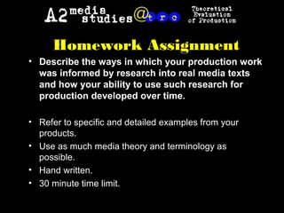 Homework Assignment
• Describe the ways in which your production work
was informed by research into real media texts
and how your ability to use such research for
production developed over time.
• Refer to specific and detailed examples from your
products.
• Use as much media theory and terminology as
possible.
• Hand written.
• 30 minute time limit.
 