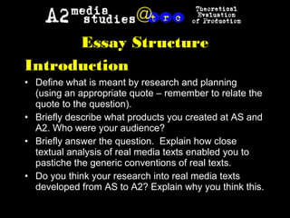 Essay Structure
Introduction
• Define what is meant by research and planning
(using an appropriate quote – remember to relate the
quote to the question).
• Briefly describe what products you created at AS and
A2. Who were your audience?
• Briefly answer the question. Explain how close
textual analysis of real media texts enabled you to
pastiche the generic conventions of real texts.
• Do you think your research into real media texts
developed from AS to A2? Explain why you think this.
 