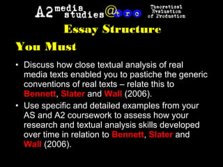 Essay Structure
You Must
• Discuss how close textual analysis of real
media texts enabled you to pastiche the generic
conventions of real texts – relate this to
Bennett, Slater and Wall (2006).
• Use specific and detailed examples from your
AS and A2 coursework to assess how your
research and textual analysis skills developed
over time in relation to Bennett, Slater and
Wall (2006).
 