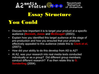 Essay Structure
You Could
• Discuss how important it is to target your product at a specific
audience (Bennett, Jones and McDougall (2002)).
• Explain how you identified this target audience at the stage of
pre-production and how you ensured that your products
effectively appealed to this audience (relate this to Clark et al.
(2007)).
• How did your ability to do this develop from AS to A2?
• At A2, was your research into real media texts conducted
individually or as a group? Did different group members
conduct different research? If so then relate this to S.
Sonderling (2004).
 