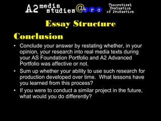 Essay Structure
Conclusion
• Conclude your answer by restating whether, in your
opinion, your research into real media texts during
your AS Foundation Portfolio and A2 Advanced
Portfolio was affective or not.
• Sum up whether your ability to use such research for
production developed over time. What lessons have
you learned from this process?
• If you were to conduct a similar project in the future,
what would you do differently?
 