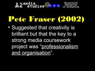 Pete Fraser (2002)
• Suggested that creativity is
brilliant but that the key to a
strong media coursework
project was “professionalism
and organisation”.
 