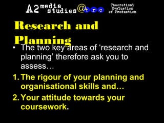 • The two key areas of ‘research and
planning’ therefore ask you to
assess…
1.The rigour of your planning and
organisational skills and…
2.Your attitude towards your
coursework.
Research and
Planning
 