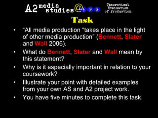 Task
• “All media production “takes place in the light
of other media production” (Bennett, Slater
and Wall 2006).
• What do Bennett, Slater and Wall mean by
this statement?
• Why is it especially important in relation to your
coursework?
• Illustrate your point with detailed examples
from your own AS and A2 project work.
• You have five minutes to complete this task.
 