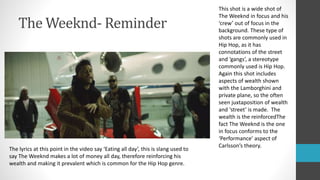 The Weeknd- Reminder
This shot is a wide shot of
The Weeknd in focus and his
‘crew’ out of focus in the
background. These type of
shots are commonly used in
Hip Hop, as it has
connotations of the street
and ‘gangs’, a stereotype
commonly used is Hip Hop.
Again this shot includes
aspects of wealth shown
with the Lamborghini and
private plane, so the often
seen juxtaposition of wealth
and ‘street’ is made. The
wealth is the reinforcedThe
fact The Weeknd is the one
in focus conforms to the
‘Performance’ aspect of
Carlsson’s theory.
The lyrics at this point in the video say ‘Eating all day’, this is slang used to
say The Weeknd makes a lot of money all day, therefore reinforcing his
wealth and making it prevalent which is common for the Hip Hop genre.
 