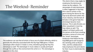 The Weeknd- Reminder
The audience can see that all artists in focus are of a black ethnicity, which is
generally the ethnicity associated with the Hip hop/ R&B genre. A black
stereotype often shown in media is crime, therefore giving Hip Hop this
stereotype as well. The stereotype in music videos is usually portrayed
through the outfits or the environment the artist is in. This stereotype is
apparent in this shot.
This shot is from a low angle, to
emphasise the dominance
shown by the subjects. The
stereotype of male dominance
is often suggested in Hip Hop,
this is due to artists in this
genre having the desire for Hip
hop to be dominant within the
music industry, and the lack of
females in the genre help this
stereotype become more
obvious. This is why females are
often sexualised in most hip
hop videos as well. The
subject’s all black outfits and
the person at the front smoking
connotes a sense of crime and
the ‘street’ stereotype.
Audiences that follow the hip
hop/R&B genre will recognise
the standing artist as Bryson
Tiller, and this collaboration
help emphasise the joint desire
for their music to dominate the
industry
 