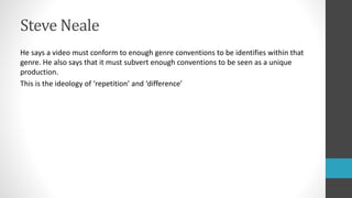 Steve Neale
He says a video must conform to enough genre conventions to be identifies within that
genre. He also says that it must subvert enough conventions to be seen as a unique
production.
This is the ideology of ‘repetition’ and ‘difference’
 