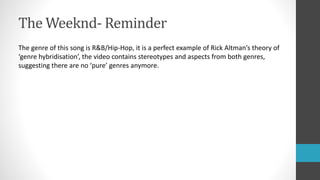 The Weeknd- Reminder
The genre of this song is R&B/Hip-Hop, it is a perfect example of Rick Altman’s theory of
‘genre hybridisation’, the video contains stereotypes and aspects from both genres,
suggesting there are no ‘pure’ genres anymore.
 