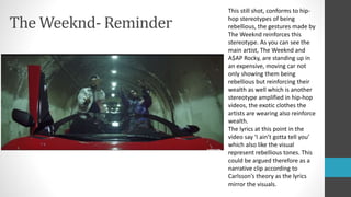 The Weeknd- Reminder
This still shot, conforms to hip-
hop stereotypes of being
rebellious, the gestures made by
The Weeknd reinforces this
stereotype. As you can see the
main artist, The Weeknd and
A$AP Rocky, are standing up in
an expensive, moving car not
only showing them being
rebellious but reinforcing their
wealth as well which is another
stereotype amplified in hip-hop
videos, the exotic clothes the
artists are wearing also reinforce
wealth.
The lyrics at this point in the
video say ‘I ain’t gotta tell you’
which also like the visual
represent rebellious tones. This
could be argued therefore as a
narrative clip according to
Carlsson’s theory as the lyrics
mirror the visuals.
 