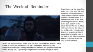 The Weeknd- Reminder This still shot is at the start of the
video, it is a close up of the artist
suggesting that The Weeknd is
trying to sell or promote himself.
This then could be argued as a
performance video at this point,
conforming to Carlsson’s theory,
as the focus is solely on the
artist. The fact that this shot has
no lyrics reinforces this focus. In
the background a helicopter can
be seen in which the artist just
stepped out of, this like most of
the shots in this video symbolises
wealth, a common stereotype
used in hip hop videos.
Despite the apparent wealth shown here, the outfit The Weeknd is wearing , seems
to have an urban look, shown with the black hoodie with the hood up. This
street/urban stereotype is often juxtaposed with wealth in this genre to convey the
success that hip hop , a genre originating from the streets has brought to artists.
 