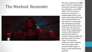 The Weeknd- Reminder
This shot is typical of the R&B
genre, which is mostly based
around sex, therefore women
are sexualised in most R&B
videos. This shot shows a
close up of a woman in a
shallow depth of focus, she
seems to be taking of her top
and is looking directly into
the camera in a sexual way.
The red lighting also helps
emphasise the sexual nature
of the shot. The lyrics also
mirror what is happening on
screen, conforming to the
narrative clip aspect of
Carlsson’s theory, saying ‘that
good sex’ when this shot is
shown. This shot also
conforms to Shore’s theory
that music videos often
contain clichéd images to
attract a male heterosexual
audience.
 
