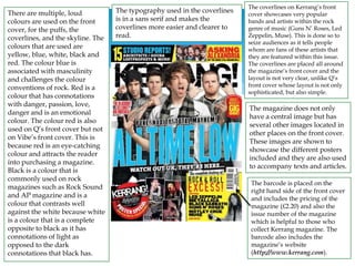 The barcode is placed on the
right hand side of the front cover
and includes the pricing of the
magazine (£2.20) and also the
issue number of the magazine
which is helpful to those who
collect Kerrang magazine. The
barcode also includes the
magazine’s website
(http://www.kerrang.com).
There are multiple, loud
colours are used on the front
cover, for the puffs, the
coverlines, and the skyline. The
colours that are used are
yellow, blue, white, black and
red. The colour blue is
associated with masculinity
and challenges the colour
conventions of rock. Red is a
colour that has connotations
with danger, passion, love,
danger and is an emotional
colour. The colour red is also
used on Q’s front cover but not
on Vibe’s front cover. This is
because red is an eye-catching
colour and attracts the reader
into purchasing a magazine.
Black is a colour that is
commonly used on rock
magazines such as Rock Sound
and AP magazine and is a
colour that contrasts well
against the white because white
is a colour that is a complete
opposite to black as it has
connotations of light as
opposed to the dark
connotations that black has.
The typography used in the coverlines
is in a sans serif and makes the
coverlines more easier and clearer to
read.
The magazine does not only
have a central image but has
several other images located in
other places on the front cover.
These images are shown to
showcase the different posters
included and they are also used
to accompany texts and articles.
The coverlines on Kerrang’s front
cover showcases very popular
bands and artists within the rock
genre of music (Guns N’ Roses, Led
Zeppelin, Muse). This is done so to
seize audiences as it tells people
whom are fans of these artists that
they are featured within this issue.
The coverlines are placed all around
the magazine’s front cover and the
layout is not very clear, unlike Q’s
front cover whose layout is not only
sophisticated, but also simple.
 