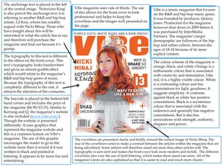 Vibe is a music magazine that focuses
on the R&B and hip-hop music genre.
It was founded by producer, Quincy
Jones. Production for the magazine
however shut down in 2009 before it
was purchased by InterMedia
Partners. The magazine’s target
demographic are followers of the hip-
hop and urban culture, between the
ages of 18-34 because of its more
explicit content.
Vibe magazine uses rule of thirds. The use
of this allows for the front cover to look
professional and helps to keep the
coverlines and the images well presented on
the page.
The colour scheme of the magazine is
orange, black, and white. Orange is a
enthusiastic colour that is associated
with creativity and stimulation. Like
red, it is a highly visible colour. White
is a contrasting colour and has
connotations for light, goodness. It
suggests simplicity. It contrasts
against black as white has positive
connotations. Black is a mysterious
colour that is associated with the
unknown and generally has negative
connotations. But it also has
associations with strength, authority,
elegance and power.
The anchorage text is placed to the left
of the central image. ‘Notorious King’
is also part of the anchorage text, it is
referring to another R&B and hip-hop
artists, Lil Kim, whom has notably
argued with Nicki Minaj. Those who
have insight about this will be
interested in what the article has to say
and therefore will purchase the
magazine and find out because it’s
gossip.
The typography to this text is different
to the others on the front cover. This
text’s typography looks handwritten
and gives an almost graffiti effect
which would relate to the magazine’s
R&B and hip-hop genre of music.
Because the typography of this text is
completely different to the rest, it
attracts the attention of the consumer.
The barcode is placed in the bottom left
hand corner and includes the price of
the magazine ($4.99/£3.15). Similar to
Kerrang and Q, the magazine’s website
is also included (www.vibe.com/).
Though the website is presented
differently. It uses graphics that
represent the magazine website and
this is a common feature on Vibe’s
magazine. The use of this graphic
encourages the reader to go to the
website more than it would if it was
written in black and printed in
lettering. It appears to be more fun and
entertaining.
The coverlines are presented clearly and boldly around the central image of Nicki Minaj. The
size of the coverlines varies to make a contrast between the articles within the magazine that are
being advertised. Some articles will therefore stand out more than other articles will. The
typography is sans serif and makes the front cover look more modern and stylish. The different
coverlines also vary the use of bold lettering, which makes them stand out more. All of the
magazine’s texts are also capitalised so that it is easier to read and much more clearer.
 