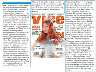 In this image, Nicki’s body language
and facial expression is similar to that
of Adele’s on Q’s front cover. Her
mouth is shut, her head is to one side
and is looking back at the camera. This
gives a suggestion of mischief or
mystery. She is gazing towards the
consumer and this is direct address.
Like Q magazine, it is welcoming and
creates a kind of bond between the
magazine and the consumer. Her hair
colour also corresponds to the colour
scheme. The use of her orange hair
showcases the idea that she is outgoing
and confident. Also the tiara and
choice of clothing represents Nicki
Minaj’s power within the R&B and
hip-hop genre of music. The use of
Nicki Minaj as the cover model is the
magazine’s biggest selling point.
The overall look of the magazine is quite
sophisticated and modern. This is portrayed
through the use of rule of thirds and the
colours that are used. It’s quite similar to Q
because of this and very different from
Kerrang.
Vibe’s masthead is located at the very
top of the magazine and stretches
across the magazine’s front cover. It
is therefore clearly visible and
noticeable to the magazine’s
audience. Like Kerrang! magazine,
the font and the size of the masthead
are consistent throughout all of the
magazine’s issue. The only change in
the masthead is the colour that
changes to suit the colour scheme of a
particular issue. The typography is
bold, easy to read and stands out. It is
also sans serif and gives the
masthead a clearer look and style so
that the magazine appears more
modern. The colour used for the
masthead is orange and orange is a
colour that combines the energy and
passion of red and the happiness of
yellow. It has connotations of joy,
sunshine and the tropics and
represents determination, success
and encouragement. It is also a
highly visible colour, so it is used to
catch the consumers attention and
highlight and important parts to the
front cover. It is also the colour of the
cover model’s (Nicki Minaj) hair. It
could also represent how Nicki Minaj
is a very powerful women in the
world of hip-hop and R&B.
The central image is placed directly in
the middle of the page. The image is a
medium shot and this therefore gives
the front cover more space for the
coverlines and anchorage text. The
cover model used is Nicki Minaj, she is
used for celebrity endorsement as
Nicki Minaj is a hugely famous hip-
hop and R&B singer and is easily
recognised by her eccentric outfits and
hairstyles. So people whom are fans of
Nicki Minaj will be wanting to buy the
magazine because it is implied that she
will be included within the issue (this
is also supported by the anchorage
text).
 