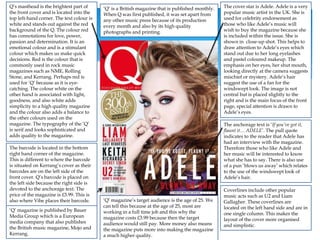 ‘Q’ is a British magazine that is published monthly.
When Q was first published, it was set apart from
any other music press because of its production
every month and also by its high quality
photographs and printing.
Q’s masthead is the brightest part of
the front cover and is located into the
top left-hand corner. The text colour is
white and stands out against the red
background of the Q. The colour red
has connotations for love, power,
passion and determination. It is an
emotional colour and is a stimulant
colour which makes us make quick
decisions. Red is the colour that is
commonly used in rock music
magazines such as NME, Rolling
Stone, and Kerrang. Perhaps red is
used for ‘Q’ because as it is eye-
catching. The colour white on the
other hand is associated with light,
goodness, and also white adds
simplicity to a high quality magazine
and the colour also adds a balance to
the other colours used on the
magazine. The typography of the ‘Q’
is serif and looks sophisticated and
adds quality to the magazine.
The cover star is Adele. Adele is a very
popular music artist in the UK. She is
used for celebrity endorsement as
those who like Adele’s music will
wish to buy the magazine because she
is included within the issue. She is
shown in close-up shot. This helps to
draw attention to Adele’s eyes which
stand out due to her long eyelashes
and pastel coloured makeup. The
emphasis on her eyes, her shut mouth,
looking directly at the camera suggests
mischief or mystery. Adele’s hair
suggest the use of a fan for the
windswept look. The image is not
central but is placed slightly to the
right and is the main focus of the front
page, special attention is drawn to
Adele’s eyes.
‘Q’ magazine is published by Bauer
Media Group which is a European
media company that also publishes
the British music magazine, Mojo and
Kerrang.
The anchorage text is ‘If you’ve got it,
flaunt it… ADELE’. The pull quote
indicates to the reader that Adele has
had an interview with the magazine.
Therefore those who like Adele and
her music will be interested to know
what she has to say. There is also use
of a pun ‘blows us away’ which relates
to the use of the windswept look of
Adele’s hair.
Coverlines include other popular
music acts such as U2 and Liam
Gallagher. These coverlines are
located on the left hand side and are in
one single column. This makes the
layout of the cover more organised
and simplistic.
‘Q’ magazine’s target audience is the age of 25. We
can tell this because at the age of 25, most are
working in a full time job and this why the
magazine costs £3.99 because then the target
audience would still pay. More money also means
the magazine puts more into making the magazine
a much higher quality.
The barcode is located in the bottom
right hand corner of the magazine.
This is different to where the barcode
is situated on Kerrang’s cover as their
barcodes are on the left side of the
front cover. Q’s barcode is placed on
the left side because the right side is
devoted to the anchorage text. The
price of the magazine is £3.99. This is
also where Vibe places their barcode.
 