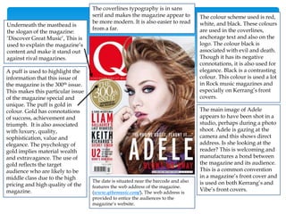 The colour scheme used is red,
white, and black. These colours
are used in the coverlines,
anchorage text and also on the
logo. The colour black is
associated with evil and death.
Though it has its negative
connotations, it is also used for
elegance. Black is a contrasting
colour. This colour is used a lot
in Rock music magazines and
especially on Kerrang’s front
covers.
A puff is used to highlight the
information that this issue of
the magazine is the 300th issue.
This makes this particular issue
of the magazine special and
unique. The puff is gold in
colour. Gold has connotations
of success, achievement and
triumph. It is also associated
with luxury, quality,
sophistication, value and
elegance. The psychology of
gold implies material wealth
and extravagance. The use of
gold reflects the target
audience who are likely to be
middle class due to the high
pricing and high quality of the
magazine.
Underneath the masthead is
the slogan of the magazine:
‘Discover Great Music’, This is
used to explain the magazine’s
content and make it stand out
against rival magazines.
The coverlines typography is in sans
serif and makes the magazine appear to
be more modern. It is also easier to read
from a far.
The main image of Adele
appears to have been shot in a
studio, perhaps during a photo
shoot. Adele is gazing at the
camera and this shows direct
address. Is she looking at the
reader? This is welcoming and
manufactures a bond between
the magazine and its audience.
This is a common convention
in a magazine’s front cover and
is used on both Kerrang’s and
Vibe’s front covers.
The date is situated near the barcode and also
features the web address of the magazine.
(www.qthemusic.com/). The web address is
provided to entice the audiences to the
magazine’s website.
 