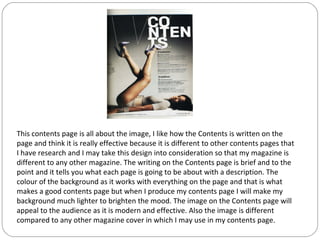 This contents page is all about the image, I like how the Contents is written on the
page and think it is really effective because it is different to other contents pages that
I have research and I may take this design into consideration so that my magazine is
different to any other magazine. The writing on the Contents page is brief and to the
point and it tells you what each page is going to be about with a description. The
colour of the background as it works with everything on the page and that is what
makes a good contents page but when I produce my contents page I will make my
background much lighter to brighten the mood. The image on the Contents page will
appeal to the audience as it is modern and effective. Also the image is different
compared to any other magazine cover in which I may use in my contents page.
 