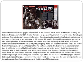 The quote at the top of the page is inspirational to the audience which shows that they are reaching out
to them. The colours red and black suite there type of genre as they are rock in which it suites there target
audience. Also with the dark images, it also suites there target audience as this is what rock includes and it
also adds to the theme of being classical as this is what this band is. This double page spread is an article
that is telling the fans that the main radio station that plays rock is coming to there studio. This would
attract fans as they want to read as to why they are going there. The title of the article is across the centre
fold but the magazine producer has done this in a professional and effective way as there are no letters
that sit within the centrefold which will make the audience feel better as they don’t have to open the
magazine wide to find out what it says. Also the article has a clear font and the colour of the writing is
white which will contrast well on a black background and it will stand out when the audience are reading
and flicking through. What is also good about this page is that the bar on the side of the page is effective
to the audience as they get to know what important events are coming up in the forthcoming months and
the audience can look forward to any events that they would like to attend.
 