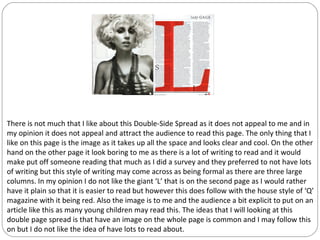 There is not much that I like about this Double-Side Spread as it does not appeal to me and in
my opinion it does not appeal and attract the audience to read this page. The only thing that I
like on this page is the image as it takes up all the space and looks clear and cool. On the other
hand on the other page it look boring to me as there is a lot of writing to read and it would
make put off someone reading that much as I did a survey and they preferred to not have lots
of writing but this style of writing may come across as being formal as there are three large
columns. In my opinion I do not like the giant ‘L’ that is on the second page as I would rather
have it plain so that it is easier to read but however this does follow with the house style of ‘Q’
magazine with it being red. Also the image is to me and the audience a bit explicit to put on an
article like this as many young children may read this. The ideas that I will looking at this
double page spread is that have an image on the whole page is common and I may follow this
on but I do not like the idea of have lots to read about.
 