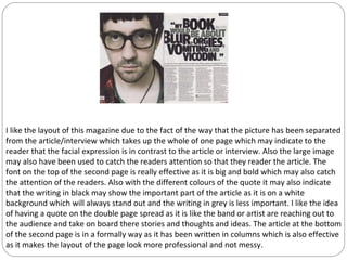 I like the layout of this magazine due to the fact of the way that the picture has been separated
from the article/interview which takes up the whole of one page which may indicate to the
reader that the facial expression is in contrast to the article or interview. Also the large image
may also have been used to catch the readers attention so that they reader the article. The
font on the top of the second page is really effective as it is big and bold which may also catch
the attention of the readers. Also with the different colours of the quote it may also indicate
that the writing in black may show the important part of the article as it is on a white
background which will always stand out and the writing in grey is less important. I like the idea
of having a quote on the double page spread as it is like the band or artist are reaching out to
the audience and take on board there stories and thoughts and ideas. The article at the bottom
of the second page is in a formally way as it has been written in columns which is also effective
as it makes the layout of the page look more professional and not messy.
 