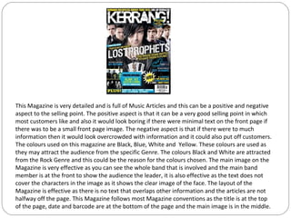 This Magazine is very detailed and is full of Music Articles and this can be a positive and negative
aspect to the selling point. The positive aspect is that it can be a very good selling point in which
most customers like and also it would look boring if there were minimal text on the front page if
there was to be a small front page image. The negative aspect is that if there were to much
information then it would look overcrowded with information and it could also put off customers.
The colours used on this magazine are Black, Blue, White and Yellow. These colours are used as
they may attract the audience from the specific Genre. The colours Black and White are attracted
from the Rock Genre and this could be the reason for the colours chosen. The main image on the
Magazine is very effective as you can see the whole band that is involved and the main band
member is at the front to show the audience the leader, it is also effective as the text does not
cover the characters in the image as it shows the clear image of the face. The layout of the
Magazine is effective as there is no text that overlaps other information and the articles are not
halfway off the page. This Magazine follows most Magazine conventions as the title is at the top
of the page, date and barcode are at the bottom of the page and the main image is in the middle.
 