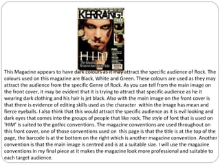 This Magazine appears to have dark colours as it may attract the specific audience of Rock. The
colours used on this magazine are Black, White and Green. These colours are used as they may
attract the audience from the specific Genre of Rock. As you can tell from the main image on
the front cover, it may be evident that it is trying to attract that specific audience as he it
wearing dark clothing and his hair is jet black. Also with the main image on the front cover is
that there is evidence of editing skills used as the character within the image has mean and
fierce eyeballs. I also think that this would attract the specific audience as it is evil looking and
dark eyes that comes into the groups of people that like rock. The style of font that is used on
‘HIM’ is suited to the gothic conventions. The magazine conventions are used throughout on
this front cover, one of those conventions used on this page is that the title is at the top of the
page, the barcode is at the bottom on the right which is another magazine convention. Another
convention is that the main image is centred and is at a suitable size. I will use the magazine
conventions in my final piece at it makes the magazine look more professional and suitable to
each target audience.
 